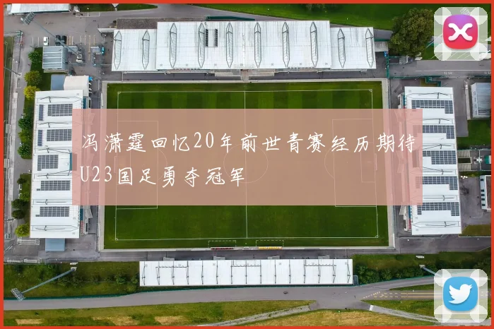 冯潇霆回忆20年前世青赛经历期待U23国足勇夺冠军