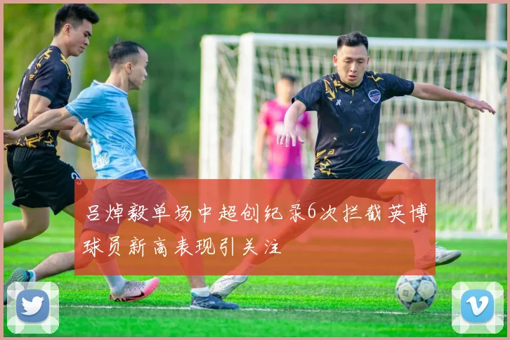 吕焯毅单场中超创纪录6次拦截英博球员新高表现引关注