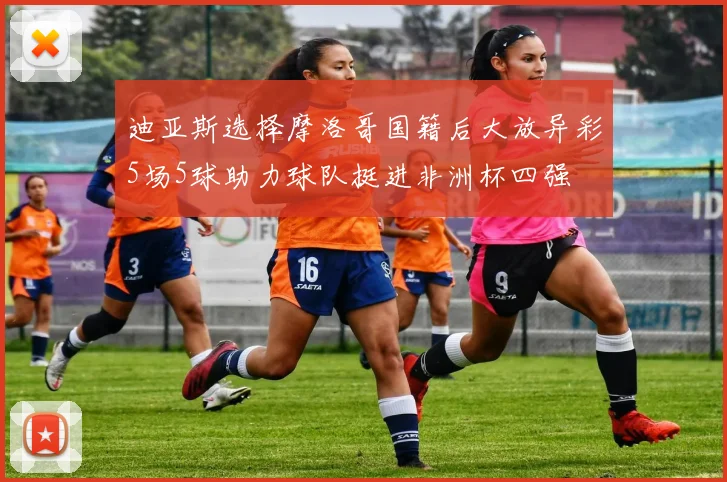 迪亚斯选择摩洛哥国籍后大放异彩5场5球助力球队挺进非洲杯四强