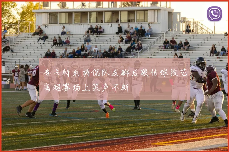 洛卡特利调侃队友脚后跟传球技艺高超赛场上笑声不断