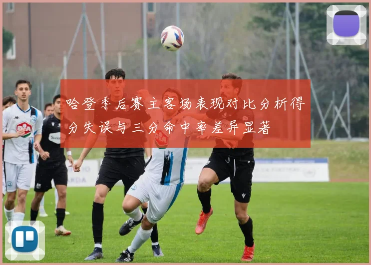 哈登季后赛主客场表现对比分析得分失误与三分命中率差异显著