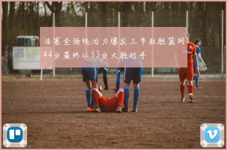 活塞全场统治力爆发三节狂胜篮网44分最终以53分大胜对手