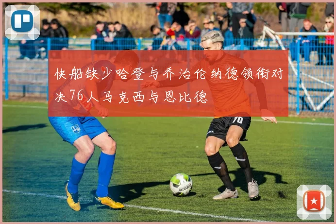 快船缺少哈登与乔治伦纳德领衔对决76人马克西与恩比德