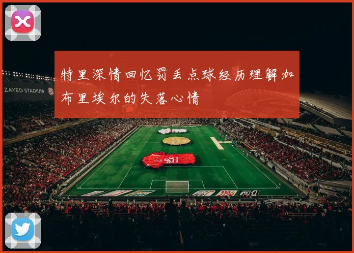 特里深情回忆罚丢点球经历理解加布里埃尔的失落心情