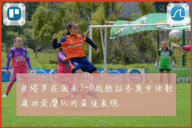 劳塔罗在国米3-0战胜拉齐奥中传射建功荣膺队内最佳表现