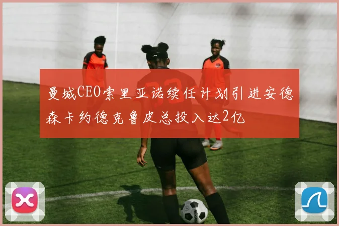 曼城CEO索里亚诺续任计划引进安德森卡约德克鲁皮总投入达2亿