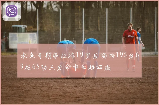 未来可期弗拉格19岁后场均195分69板65助三分命中率超四成