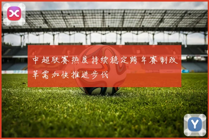 中超联赛热度持续稳定跨年赛制改革需加快推进步伐
