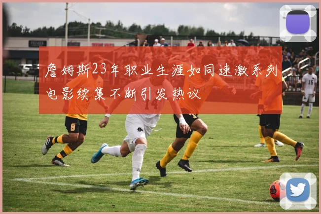 詹姆斯23年职业生涯如同速激系列电影续集不断引发热议