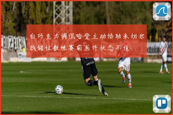 白巧克力调侃哈登主动协助米切尔找错位教练赛前或许状态不佳