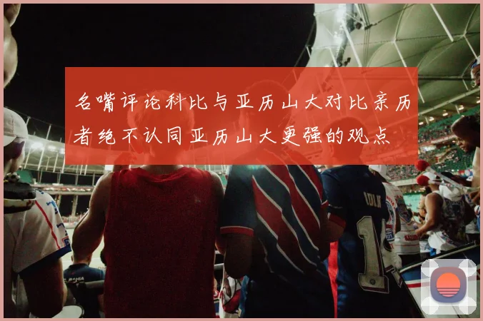 名嘴评论科比与亚历山大对比亲历者绝不认同亚历山大更强的观点