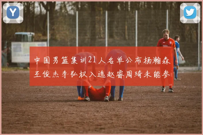 中国男篮集训21人名单公布杨瀚森王俊杰李弘权入选赵睿周琦未能参加