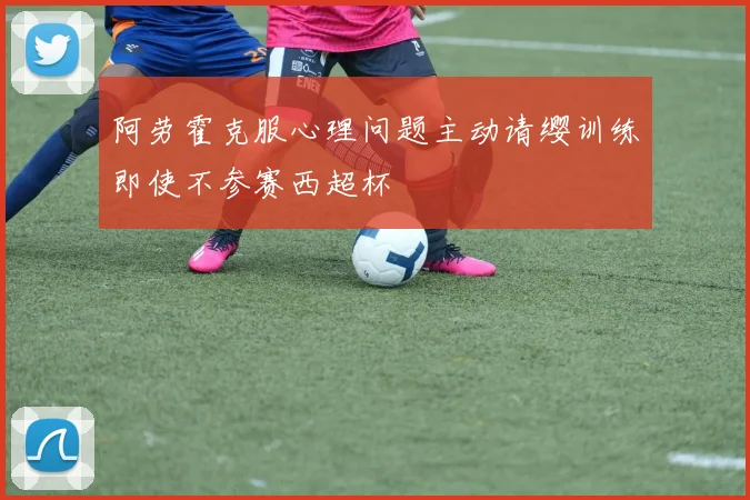 阿劳霍克服心理问题主动请缨训练即使不参赛西超杯