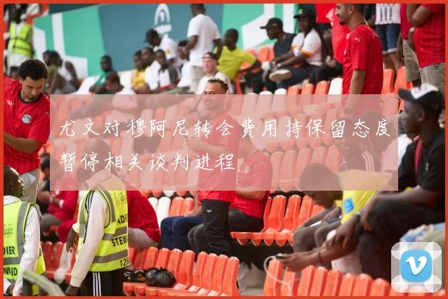 尤文对穆阿尼转会费用持保留态度暂停相关谈判进程