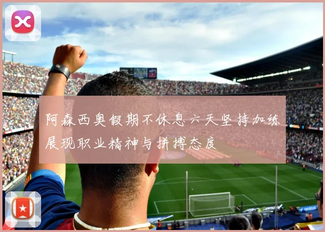 阿森西奥假期不休息六天坚持加练展现职业精神与拼搏态度