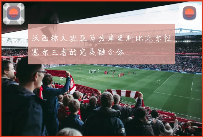 沃西称文班亚马为库里科比比尔拉塞尔三者的完美融合体