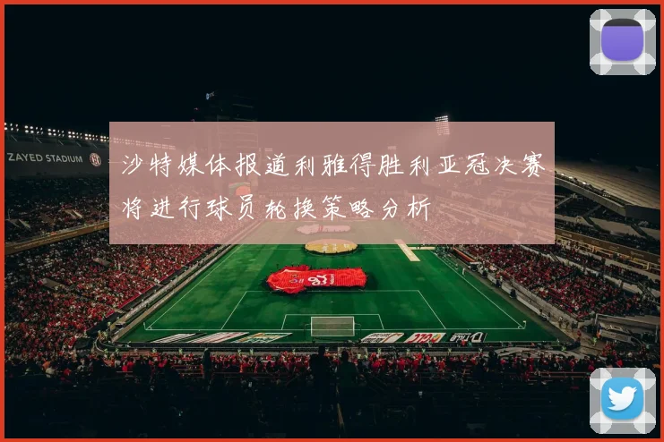 沙特媒体报道利雅得胜利亚冠决赛将进行球员轮换策略分析