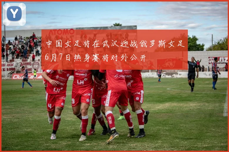 中国女足将在武汉迎战俄罗斯女足6月7日热身赛将对外公开