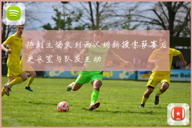 热刺主场失利西汉姆新援索萨赛后更衣室与队友互动