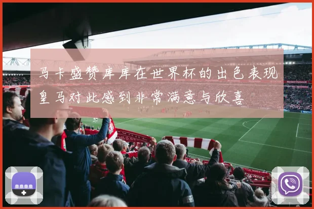马卡盛赞库库在世界杯的出色表现皇马对此感到非常满意与欣喜