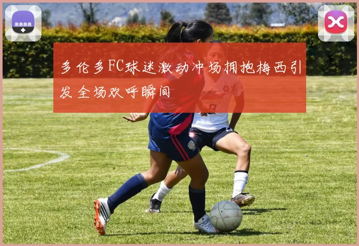 多伦多FC球迷激动冲场拥抱梅西引发全场欢呼瞬间
