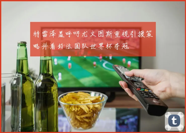 特雷泽盖呼吁尤文图斯重视引援策略并看好法国队世界杯夺冠